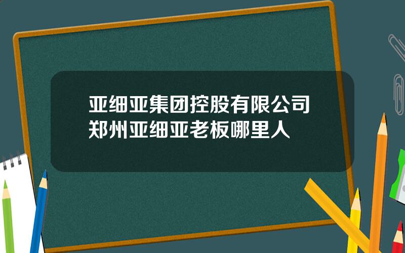 亚细亚集团控股有限公司 郑州亚细亚老板哪里人